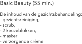 Basic Beauty (55 min.)  De inhoud van de gezichtsbehandeling: - gezichtsreiniging, - scrub, - 2 keuzeblokken, - masker, - verzorgende crème